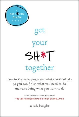 Get Your Sh t Together  How to Stop Worrying About What You Should Do So You Can Finish What You Need to Do and Start Doing What You Want to Do (A No F cks Given Guide)